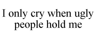 I ONLY CRY WHEN UGLY PEOPLE HOLD ME