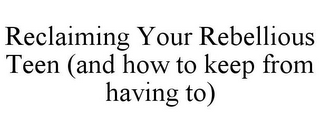 RECLAIMING YOUR REBELLIOUS TEEN (AND HOW TO KEEP FROM HAVING TO)