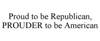 PROUD TO BE REPUBLICAN, PROUDER TO BE AMERICAN