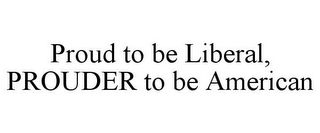 PROUD TO BE LIBERAL, PROUDER TO BE AMERICAN