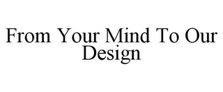 FROM YOUR MIND TO OUR DESIGN