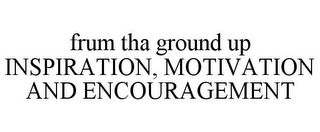 FRUM THA GROUND UP INSPIRATION, MOTIVATION AND ENCOURAGEMENT