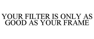 YOUR FILTER IS ONLY AS GOOD AS YOUR FRAME