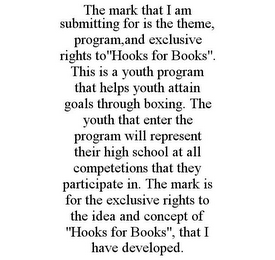 THE MARK THAT I AM SUBMITTING FOR IS THE THEME, PROGRAM,AND EXCLUSIVE RIGHTS TO"HOOKS FOR BOOKS". THIS IS A YOUTH PROGRAM THAT HELPS YOUTH ATTAIN GOALS THROUGH BOXING. THE YOUTH THAT ENTER THE PROGRAM WILL REPRESENT THEIR HIGH SCHOOL AT ALL COMPETETIONS THAT THEY PARTICIPATE IN. THE MARK IS FOR THE EXCLUSIVE RIGHTS TO THE IDEA AND CONCEPT OF "HOOKS FOR BOOKS", THAT I HAVE DEVELOPED.