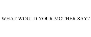 WHAT WOULD YOUR MOTHER SAY?