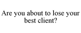 ARE YOU ABOUT TO LOSE YOUR BEST CLIENT?