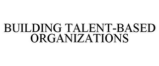 BUILDING TALENT-BASED ORGANIZATIONS