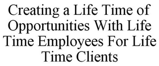 CREATING A LIFE TIME OF OPPORTUNITIES WITH LIFE TIME EMPLOYEES FOR LIFE TIME CLIENTS