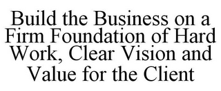 BUILD THE BUSINESS ON A FIRM FOUNDATION OF HARD WORK, CLEAR VISION AND VALUE FOR THE CLIENT