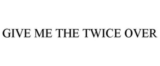 GIVE ME THE TWICE OVER