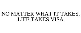 NO MATTER WHAT IT TAKES, LIFE TAKES VISA