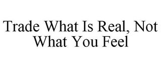 TRADE WHAT IS REAL, NOT WHAT YOU FEEL