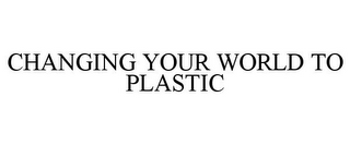 CHANGING YOUR WORLD TO PLASTIC