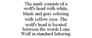 THE MARK CONSISTS OF A WOLF'S HEAD WITH WHITE, BLACK AND GRAY COLORING WITH YELLOW EYES. THE WOLF'S HEAD IS LOCATED BETWEEN THE WORDS LONE WOLF IN STANDARD LETTERING.