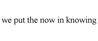WE PUT THE NOW IN KNOWING