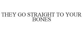 THEY GO STRAIGHT TO YOUR BONES