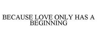 BECAUSE LOVE ONLY HAS A BEGINNING