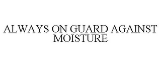 ALWAYS ON GUARD AGAINST MOISTURE