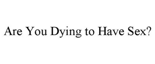 ARE YOU DYING TO HAVE SEX?