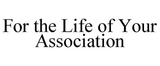 FOR THE LIFE OF YOUR ASSOCIATION