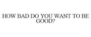 HOW BAD DO YOU WANT TO BE GOOD?