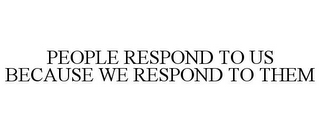 PEOPLE RESPOND TO US BECAUSE WE RESPOND TO THEM