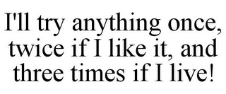 I'LL TRY ANYTHING ONCE, TWICE IF I LIKE IT, AND THREE TIMES IF I LIVE!