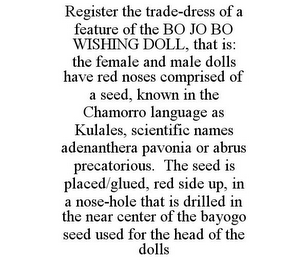 REGISTER THE TRADE-DRESS OF A FEATURE OF THE BO JO BO WISHING DOLL, THAT IS: THE FEMALE AND MALE DOLLS HAVE RED NOSES COMPRISED OF A SEED, KNOWN IN THE CHAMORRO LANGUAGE AS KULALES, SCIENTIFIC NAMES ADENANTHERA PAVONIA OR ABRUS PRECATORIOUS. THE SEED IS PLACED/GLUED, RED SIDE UP, IN A NOSE-HOLE THAT IS DRILLED IN THE NEAR CENTER OF THE BAYOGO SEED USED FOR THE HEAD OF THE DOLLS