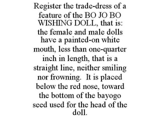 REGISTER THE TRADE-DRESS OF A FEATURE OF THE BO JO BO WISHING DOLL, THAT IS: THE FEMALE AND MALE DOLLS HAVE A PAINTED-ON WHITE MOUTH, LESS THAN ONE-QUARTER INCH IN LENGTH, THAT IS A STRAIGHT LINE, NEITHER SMILING NOR FROWNING. IT IS PLACED BELOW THE RED NOSE, TOWARD THE BOTTOM OF THE BAYOGO SEED USED FOR THE HEAD OF THE DOLL.