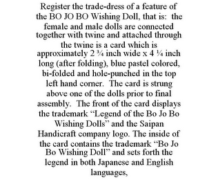 REGISTER THE TRADE-DRESS OF A FEATURE OF THE BO JO BO WISHING DOLL, THAT IS: THE FEMALE AND MALE DOLLS ARE CONNECTED TOGETHER WITH TWINE AND ATTACHED THROUGH THE TWINE IS A CARD WHICH IS APPROXIMATELY 2 3/4 INCH WIDE X 4 1/4 INCH LONG (AFTER FOLDING), BLUE PASTEL COLORED, BI-FOLDED AND HOLE-PUNCHED IN THE TOP LEFT HAND CORNER. THE CARD IS STRUNG ABOVE ONE OF THE DOLLS PRIOR TO FINAL ASSEMBLY. THE FRONT OF THE CARD DISPLAYS THE TRADEMARK "LEGEND OF THE BO JO BO WISHING DOLLS" AND THE SAIPAN HANDICRAFT COMPANY LOGO. THE INSIDE OF THE CARD CONTAINS THE TRADEMARK "BO JO BO WISHING DOLL" AND SETS FORTH THE LEGEND IN BOTH JAPANESE AND ENGLISH LANGUAGES,