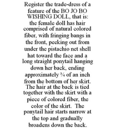 REGISTER THE TRADE-DRESS OF A FEATURE OF THE BO JO BO WISHING DOLL, THAT IS: THE FEMALE DOLL HAS HAIR COMPRISED OF NATURAL COLORED FIBER, WITH FRINGING BANGS IN THE FRONT, PEEKING OUT FROM UNDER THE PISTACHIO NET SHELL HAT TOWARD THE FACE AND A LONG STRAIGHT PONYTAIL HANGING DOWN HER BACK, ENDING APPROXIMATELY 3/4 OF AN INCH FROM THE BOTTOM OF HER SKIRT. THE HAIR AT THE BACK IS TIED TOGETHER WITH THE SKIRT WITH A PIECE OF COLORED FIBER, THE COLOR OF THE SKIRT. THE PONYTAIL HAIR STARTS NARROW AT THE TOP AND GRADUALLY BROADENS DOWN THE BACK.