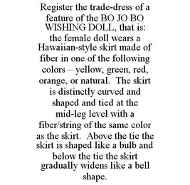 REGISTER THE TRADE-DRESS OF A FEATURE OF THE BO JO BO WISHING DOLL, THAT IS: THE FEMALE DOLL WEARS A HAWAIIAN-STYLE SKIRT MADE OF FIBER IN ONE OF THE FOLLOWING COLORS - YELLOW, GREEN, RED, ORANGE, OR NATURAL. THE SKIRT IS DISTINCTLY CURVED AND SHAPED AND TIED AT THE MID-LEG LEVEL WITH A FIBER/STRING OF THE SAME COLOR AS THE SKIRT. ABOVE THE TIE THE SKIRT IS SHAPED LIKE A BULB AND BELOW THE TIE THE SKIRT GRADUALLY WIDENS LIKE A BELL SHAPE.