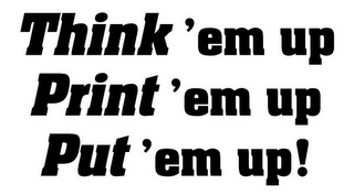 THINK 'EM UP, PRINT 'EM UP, PUT 'EM UP!