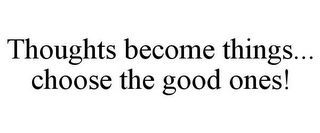 THOUGHTS BECOME THINGS... CHOOSE THE GOOD ONES!