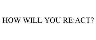 HOW WILL YOU RE:ACT?