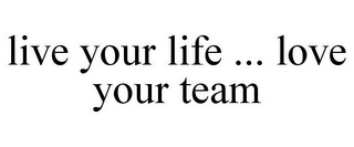 LIVE YOUR LIFE ... LOVE YOUR TEAM