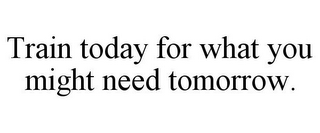 TRAIN TODAY FOR WHAT YOU MIGHT NEED TOMORROW.