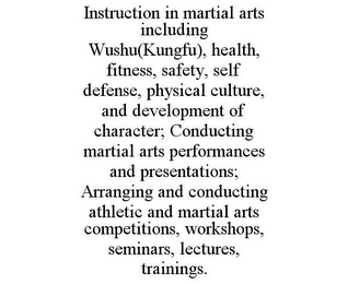 INSTRUCTION IN MARTIAL ARTS INCLUDING WUSHU(KUNGFU), HEALTH, FITNESS, SAFETY, SELF DEFENSE, PHYSICAL CULTURE, AND DEVELOPMENT OF CHARACTER; CONDUCTING MARTIAL ARTS PERFORMANCES AND PRESENTATIONS; ARRANGING AND CONDUCTING ATHLETIC AND MARTIAL ARTS COMPETITIONS, WORKSHOPS, SEMINARS, LECTURES, TRAININGS.