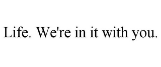 LIFE. WE'RE IN IT WITH YOU.