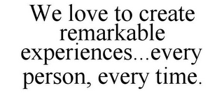 WE LOVE TO CREATE REMARKABLE EXPERIENCES...EVERY PERSON, EVERY TIME.