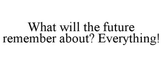 WHAT WILL THE FUTURE REMEMBER ABOUT? EVERYTHING!