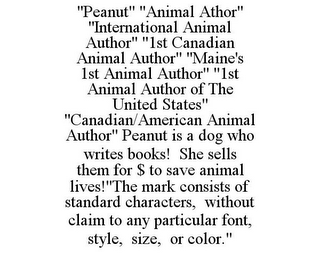 "PEANUT" "ANIMAL ATHOR" "INTERNATIONAL ANIMAL AUTHOR" "1ST CANADIAN ANIMAL AUTHOR" "MAINE'S 1ST ANIMAL AUTHOR" "1ST ANIMAL AUTHOR OF THE UNITED STATES" "CANADIAN/AMERICAN ANIMAL AUTHOR" PEANUT IS A DOG WHO WRITES BOOKS! SHE SELLS THEM FOR $ TO SAVE ANIMAL LIVES!"THE MARK CONSISTS OF STANDARD CHARACTERS, WITHOUT CLAIM TO ANY PARTICULAR FONT, STYLE, SIZE, OR COLOR."