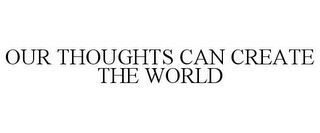 OUR THOUGHTS CAN CREATE THE WORLD