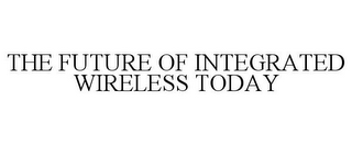 THE FUTURE OF INTEGRATED WIRELESS TODAY