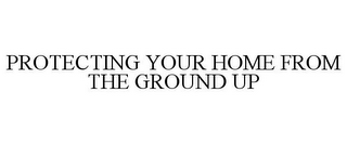 PROTECTING YOUR HOME FROM THE GROUND UP