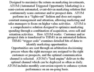 DESIGNED TO MAXIMIZE THE RETURN ON MARKETING INVESTMENTS, ATOM (AUTOMATED TRIGGERED OPPORTUNITY MARKETING) IS A SEMI-CUSTOM AUTOMATED, EVENT-DRIVEN MARKETING SOLUTION THAT CONTINUOUSLY SCANS CUSTOMER AND/OR PROSPECT DATA. ATOM PERFORMS IN A "LIGHTS-OUT" FASHION AND DOES NOT REQUIRE CONSTANT MANAGEMENT AND ATTENTION, ALLOWING MARKETING AND SALES MANAGERS TO FOCUS ON HIGHER VALUE ACTIVITIES. ATOM IS A COMPREHENSIVE SOLUTION DESIGNED TO OPTIMIZE MARKETING SPENDING THROUGH A COMBINATION OF ACQUISITION, CROSS SELL AND RETENTION ACTIVITIES. HOW ATOM WORKS: CUSTOMER AND/OR PROSPECT DATA IS TRANSFERRED TO THMG IN AN AUTOMATED FASHION. THMG "TRIGGER CODE" EXAMINES DETAILED BITS OF DATA TO IDENTIFY MARKETING OPPORTUNITIES. OPPORTUNITIES ARE SENT THROUGH AN ARBITRATION DECISIONING PROCESS WHERE THE RIGHT MESSAGES ARE ASSIGNED TO THE RIGHT CUSTOMERS OR PROSPECTS, AND THE OPTIMAL COMMUNICATION CHANNEL IS SELECTED. ATOM'S "LEAD ENGINE" DELIVERS TO THE OPTIMAL CHANNEL WHICH CAN BE DEPLOYED AS OFTEN AS DAILY. ATOM INCLUDES MONTHLY CONVERSION REPORTS TO ENHANCE SYSTEM PERFORMANCE ON AN ON-GOING BASIS.