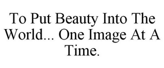 TO PUT BEAUTY INTO THE WORLD... ONE IMAGE AT A TIME.