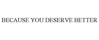 BECAUSE YOU DESERVE BETTER