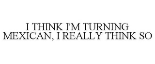 I THINK I'M TURNING MEXICAN, I REALLY THINK SO