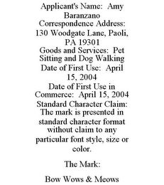 APPLICANT'S NAME: AMY BARANZANO CORRESPONDENCE ADDRESS: 130 WOODGATE LANE, PAOLI, PA 19301 GOODS AND SERVICES: PET SITTING AND DOG WALKING DATE OF FIRST USE: APRIL 15, 2004 DATE OF FIRST USE IN COMMERCE: APRIL 15, 2004 STANDARD CHARACTER CLAIM: THE MARK IS PRESENTED IN STANDARD CHARACTER FORMAT WITHOUT CLAIM TO ANY PARTICULAR FONT STYLE, SIZE OR COLOR. THE MARK: BOW WOWS & MEOWS